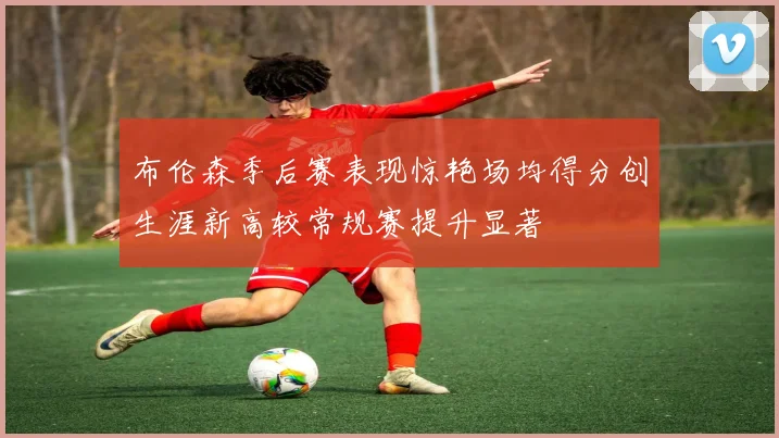 布伦森季后赛表现惊艳场均得分创生涯新高较常规赛提升显著